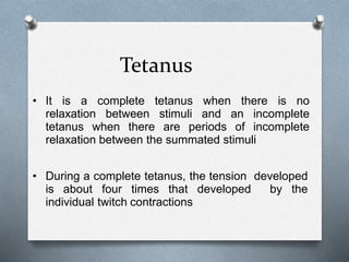 Tetanus
• It is a complete tetanus when there is no
relaxation between stimuli and an incomplete
tetanus when there are periods of incomplete
relaxation between the summated stimuli
• During a complete tetanus, the tension developed
is about four times that developed by the
individual twitch contractions
 