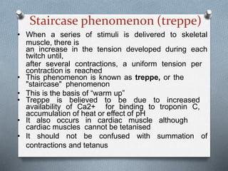 Staircase phenomenon (treppe)
• When a series of stimuli is delivered to skeletal
muscle, there is
an increase in the tension developed during each
twitch until,
after several contractions, a uniform tension per
contraction is reached
• This phenomenon is known as treppe, or the
"staircase" phenomenon
• This is the basis of “warm up”
• Treppe is believed to be due to increased
availability of Ca2+ for binding to troponin C,
accumulation of heat or effect of pH
• It also occurs in cardiac muscle although
cardiac muscles cannot be tetanised
• It should not be confused with summation of
contractions and tetanus
 