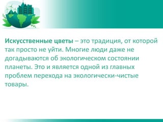 Искусственные цветы – это традиция, от которой
так просто не уйти. Многие люди даже не
догадываются об экологическом состоянии
планеты. Это и является одной из главных
проблем перехода на экологически-чистые
товары.
 