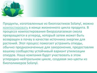 Продукты, изготовленные из биопластиков Solanyl, можно
компостировать в конце жизненного цикла продукта. В
процессе компостирования биоразлагаемая смола
превращается в углерод, который затем может быть
возвращен в почву в качестве источника энергии для
растений. Этот процесс помогает устранить отходы,
обычно предназначенные для захоронения, предоставляя
вашему сообществу устойчивый вариант утилизации
отходов. Наша компания будет участвовать в этом
углеродно-нейтральном цикле, создавая эко-цветы из
биополимеров Solanyl.
 