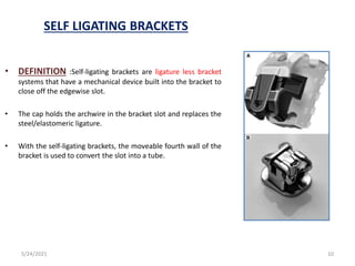 SELF LIGATING BRACKETS
• DEFINITION :Self-ligating brackets are ligature less bracket
systems that have a mechanical device built into the bracket to
close off the edgewise slot.
• The cap holds the archwire in the bracket slot and replaces the
steel/elastomeric ligature.
• With the self-ligating brackets, the moveable fourth wall of the
bracket is used to convert the slot into a tube.
5/24/2021 10
 