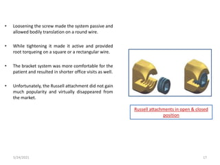 • Loosening the screw made the system passive and
allowed bodily translation on a round wire.
• While tightening it made it active and provided
root torqueing on a square or a rectangular wire.
• The bracket system was more comfortable for the
patient and resulted in shorter office visits as well.
• Unfortunately, the Russell attachment did not gain
much popularity and virtually disappeared from
the market.
Russell attachments in open & closed
position
5/24/2021 17
 