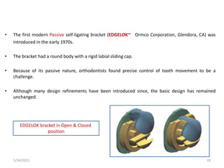 • The first modern Passive self-ligating bracket (EDGELOK- Ormco Corporation, Glendora, CA) was
introduced in the early 1970s.
• The bracket had a round body with a rigid labial sliding cap.
• Because of its passive nature, orthodontists found precise control of tooth movement to be a
challenge.
• Although many design refinements have been introduced since, the basic design has remained
unchanged.
EDGELOK bracket in Open & Closed
position
5/24/2021 18
 