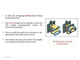 • In 1986, the self-ligating ACTIVA bracket offered
another alternative.
• The ACTIVA bracket had an inflexible, curved arm
that rotated occlusogingivally around the
cylindrical bracket body.
• The arm could be moved into a slot-open or slot-
close position with finger pressure alone.
• Once closed, the rigid outer wall of the movable
arm converted the bracket slot into a tube. ACTIVA Brackets in open &
Closed position
5/24/2021 20
 
