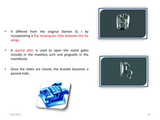 • It differed from the original Damon SL I by
incorporating a flat rectangular slide between the tie
wings.
• A special plier is used to open the metal gates
incisally in the maxillary arch and gingivally in the
mandibular.
• Once the slides are closed, the bracket becomes a
passive tube.
5/24/2021 23
 
