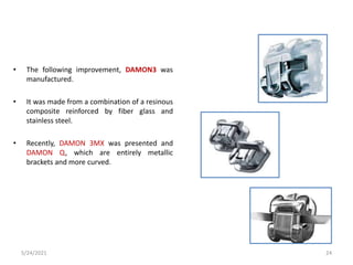 • The following improvement, DAMON3 was
manufactured.
• It was made from a combination of a resinous
composite reinforced by fiber glass and
stainless steel.
• Recently, DAMON 3MX was presented and
DAMON Q, which are entirely metallic
brackets and more curved.
5/24/2021 24
 