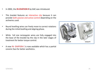 • In 2002, the IN-OVATION R by GAC was introduced.
• This bracket features an interactive clip because it can
provide both passive and active control depending on the
archwires used.
• Round levelling wires can freely move to correct rotations
during the initial levelling and aligning phase.
• While full size rectangular wires are fully engaged into
the base of the bracket by the clip in the later stages of
treatment for better torque control.
• A new IN- OVATION C is now available which has a partial
ceramic face for better aesthetics.
5/24/2021 25
 