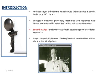 INTRODUCTION
• The specialty of orthodontics has continued to evolve since its advent
in the early 20th century.
• Changes in treatment philosophy, mechanics, and appliances have
helped shape our understanding of orthodontic tooth movement.
• Edward H Angle - treat malocclusions by developing new orthodontic
appliances.
• Angle’s edgewise appliance - rectangular wire inserted into bracket
slot and tied with ligature.
5/24/2021 3
 