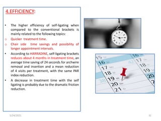 4.EFFICIENCY:
• The higher efficiency of self-ligating when
compared to the conventional brackets is
mainly related to the following topics:
o Quicker treatment time.
o Chair side time savings and possibility of
longer appointment intervals.
• According to HARRADINE, self-ligating brackets
reduces about 4 months in treatment time, an
average time saving of 24 seconds for archwire
removal and insertion and a mean reduction
of 4 visits per treatment, with the same PAR
index reduction.
• A decrease in treatment time with the self
ligating is probably due to the dramatic friction
reduction.
5/24/2021 31
 