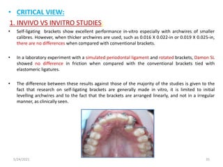 • CRITICAL VIEW:
1. INVIVO VS INVITRO STUDIES:
• Self-ligating brackets show excellent performance in-vitro especially with archwires of smaller
calibres. However, when thicker archwires are used, such as 0.016 X 0.022-in or 0.019 X 0.025-in,
there are no differences when compared with conventional brackets.
• In a laboratory experiment with a simulated periodontal ligament and rotated brackets, Damon SL
showed no difference in friction when compared with the conventional brackets tied with
elastomeric ligatures.
• The difference between these results against those of the majority of the studies is given to the
fact that research on self-ligating brackets are generally made in vitro, it is limited to initial
levelling archwires and to the fact that the brackets are arranged linearly, and not in a irregular
manner, as clinically seen.
5/24/2021 35
 