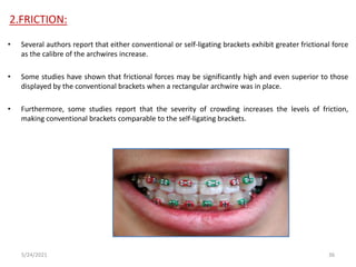 2.FRICTION:
• Several authors report that either conventional or self-ligating brackets exhibit greater frictional force
as the calibre of the archwires increase.
• Some studies have shown that frictional forces may be significantly high and even superior to those
displayed by the conventional brackets when a rectangular archwire was in place.
• Furthermore, some studies report that the severity of crowding increases the levels of friction,
making conventional brackets comparable to the self-ligating brackets.
5/24/2021 36
 