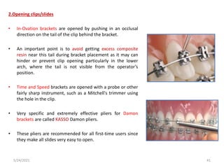 2.Opening clips/slides
• In-Ovation brackets are opened by pushing in an occlusal
direction on the tail of the clip behind the bracket.
• An important point is to avoid getting excess composite
resin near this tail during bracket placement as it may can
hinder or prevent clip opening particularly in the lower
arch, where the tail is not visible from the operator’s
position.
• Time and Speed brackets are opened with a probe or other
fairly sharp instrument, such as a Mitchell's trimmer using
the hole in the clip.
• Very specific and extremely effective pliers for Damon
brackets are called KASSO Damon pliers.
• These pliers are recommended for all first-time users since
they make all slides very easy to open.
5/24/2021 41
 