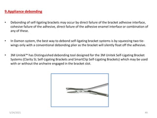 9.Appliance debonding
• Debonding of self-ligating brackets may occur by direct failure of the bracket adhesive interface,
cohesive failure of the adhesive, direct failure of the adhesive enamel interface or combination of
any of these.
• In Damon system, the best way to debond self-ligating bracket systems is by squeezing two tie-
wings only with a conventional debonding plier as the bracket will silently float off the adhesive.
• 3M Unitek™ has Distinguished debonding tool designed for the 3M Unitek Self-Ligating Bracket
Systems (Clarity SL Self-Ligating Brackets and SmartClip Self-Ligating Brackets) which may be used
with or without the archwire engaged in the bracket slot.
5/24/2021 49
 