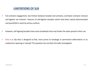 LIMITATIONS OF SLB
• Full archwire engagement, low friction between bracket and archwire, and faster archwire removal
and ligation are inherent features of self-ligation brackets which have been clearly demonstrated
and quantified in work by various authors.
• However, self-ligating brackets have some drawbacks that may hinder the wide spread in their use.
• First: is a clip that is designed to flex, more prone to breakage or permanent deformation or to
inadvertent opening or closing? This question has not been formally investigated.
5/24/2021 53
 