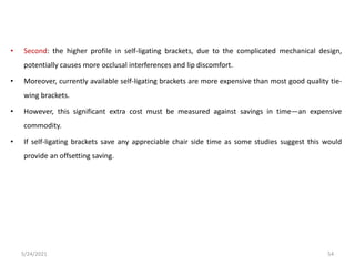 • Second: the higher profile in self-ligating brackets, due to the complicated mechanical design,
potentially causes more occlusal interferences and lip discomfort.
• Moreover, currently available self-ligating brackets are more expensive than most good quality tie-
wing brackets.
• However, this significant extra cost must be measured against savings in time—an expensive
commodity.
• If self-ligating brackets save any appreciable chair side time as some studies suggest this would
provide an offsetting saving.
5/24/2021 54
 