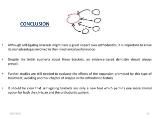 CONCLUSION
• Although self-ligating brackets might have a great impact over orthodontics, it is important to know
its real advantages involved in their mechanical performance.
• Despite the initial euphoria about these brackets, an evidence-based dentistry should always
prevail.
• Further studies are still needed to evaluate the effects of the expansion promoted by this type of
treatment, avoiding another chapter of relapse in the orthodontic history.
• It should be clear that self-ligating brackets are only a new tool which permits one more clinical
option for both the clinician and the orthodontic patient.
5/24/2021 55
 