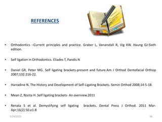 REFERENCES
• Orthodontics –Current principles and practice. Graber L, Vanarsdall R, Vig KW. Haung GJ-Sixth
edition.
• Self ligation in Orthodontics. Eliades T, Pandis N
• Daniel GR, Peter MG. Self ligating brackets-present and future.Am J Orthod Dentofacial Orthop
2007;132:216-22.
• Harradine N. The History and Development of Self-Ligating Brackets. Semin Orthod 2008;14:5-18.
• Mean Z, Rozita H. Self ligating brackets- An overview.2011
• Renata S et al. Demystifying self ligating brackets. Dental Press J Orthod. 2011 Mar-
Apr;16(2):50.e1-8
5/24/2021 56
 