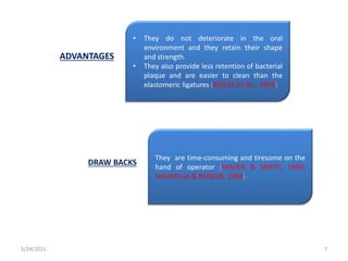 • They do not deteriorate in the oral
environment and they retain their shape
and strength.
• They also provide less retention of bacterial
plaque and are easier to clean than the
elastomeric ligatures (RIDLEY ET AL., 1979).
They are time-consuming and tiresome on the
hand of operator (MAIJER & SMITH, 1990;
SHIVAPUJA & BERGER, 1994).
ADVANTAGES
DRAW BACKS
5/24/2021 7
 