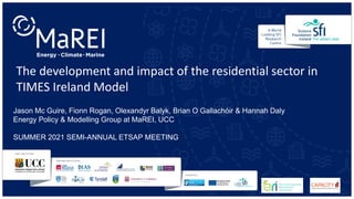 The development and impact of the residential sector in
TIMES Ireland Model
Jason Mc Guire, Fionn Rogan, Olexandyr Balyk, Brian O Gallachóir & Hannah Daly
Energy Policy & Modelling Group at MaREI, UCC
SUMMER 2021 SEMI-ANNUAL ETSAP MEETING
 