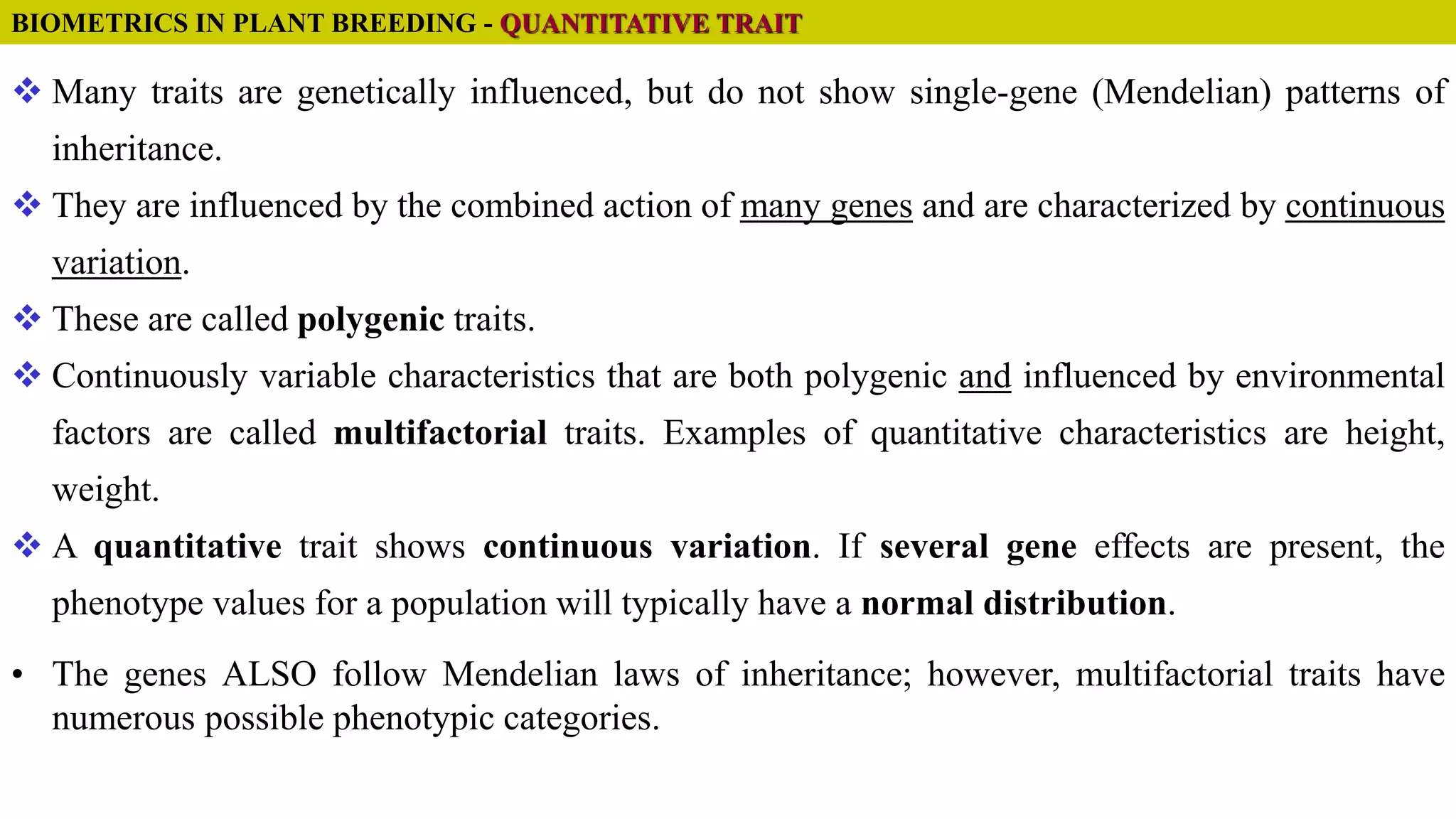  Many traits are genetically influenced, but do not show single-gene (Mendelian) patterns of
inheritance.
 They are influenced by the combined action of many genes and are characterized by continuous
variation.
 These are called polygenic traits.
 Continuously variable characteristics that are both polygenic and influenced by environmental
factors are called multifactorial traits. Examples of quantitative characteristics are height,
weight.
 A quantitative trait shows continuous variation. If several gene effects are present, the
phenotype values for a population will typically have a normal distribution.
• The genes ALSO follow Mendelian laws of inheritance; however, multifactorial traits have
numerous possible phenotypic categories.
BIOMETRICS IN PLANT BREEDING - QUANTITATIVE TRAIT
 