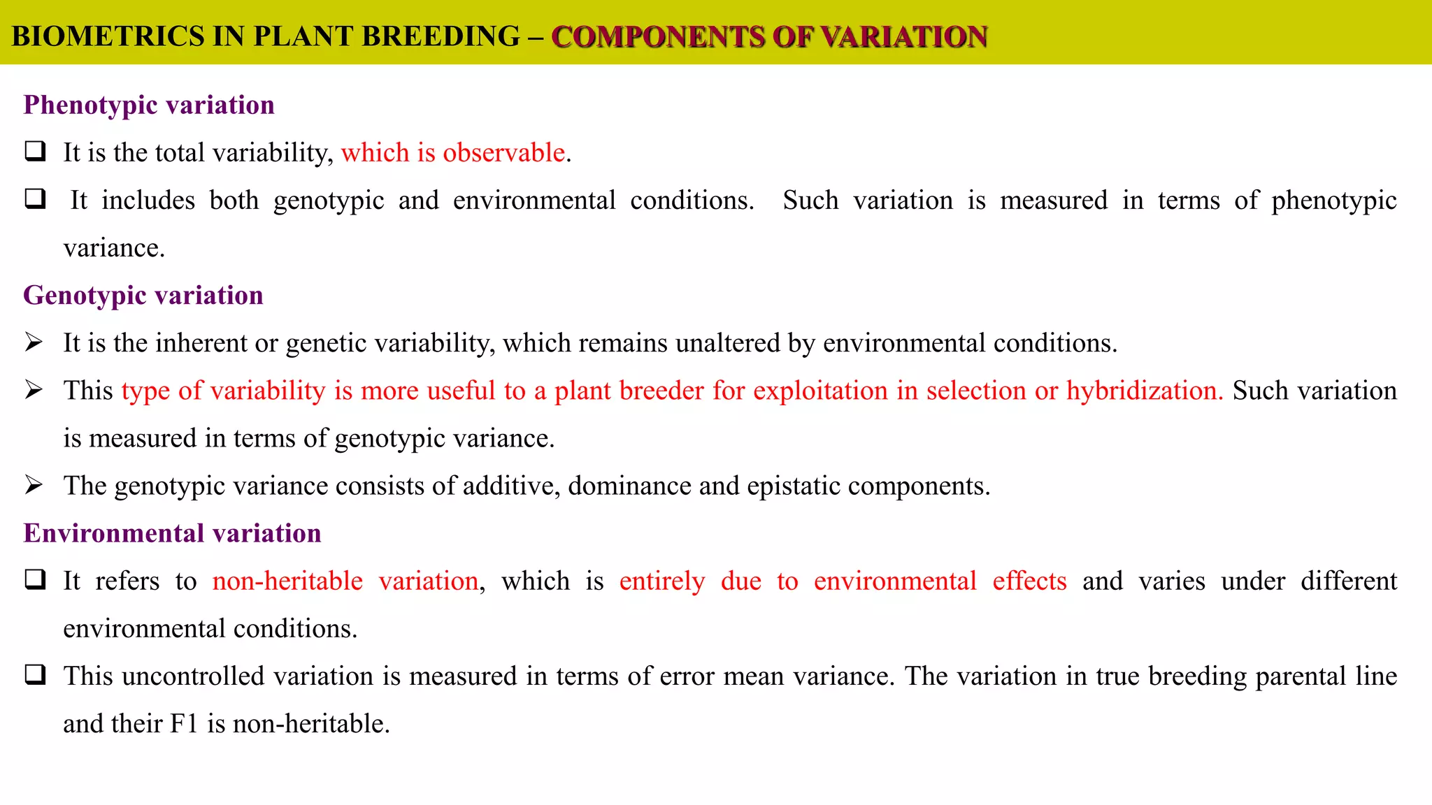 Phenotypic variation
 It is the total variability, which is observable.
 It includes both genotypic and environmental conditions. Such variation is measured in terms of phenotypic
variance.
Genotypic variation
 It is the inherent or genetic variability, which remains unaltered by environmental conditions.
 This type of variability is more useful to a plant breeder for exploitation in selection or hybridization. Such variation
is measured in terms of genotypic variance.
 The genotypic variance consists of additive, dominance and epistatic components.
Environmental variation
 It refers to non-heritable variation, which is entirely due to environmental effects and varies under different
environmental conditions.
 This uncontrolled variation is measured in terms of error mean variance. The variation in true breeding parental line
and their F1 is non-heritable.
BIOMETRICS IN PLANT BREEDING – COMPONENTS OF VARIATION
 