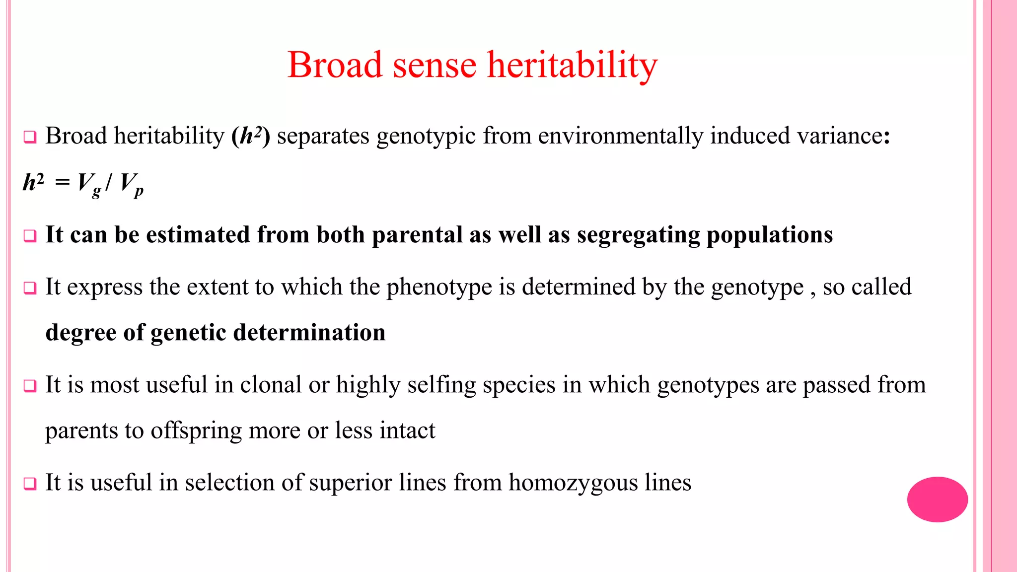 Broad sense heritability
 Broad heritability (h2) separates genotypic from environmentally induced variance:
h2 = Vg / Vp
 It can be estimated from both parental as well as segregating populations
 It express the extent to which the phenotype is determined by the genotype , so called
degree of genetic determination
 It is most useful in clonal or highly selfing species in which genotypes are passed from
parents to offspring more or less intact
 It is useful in selection of superior lines from homozygous lines
 