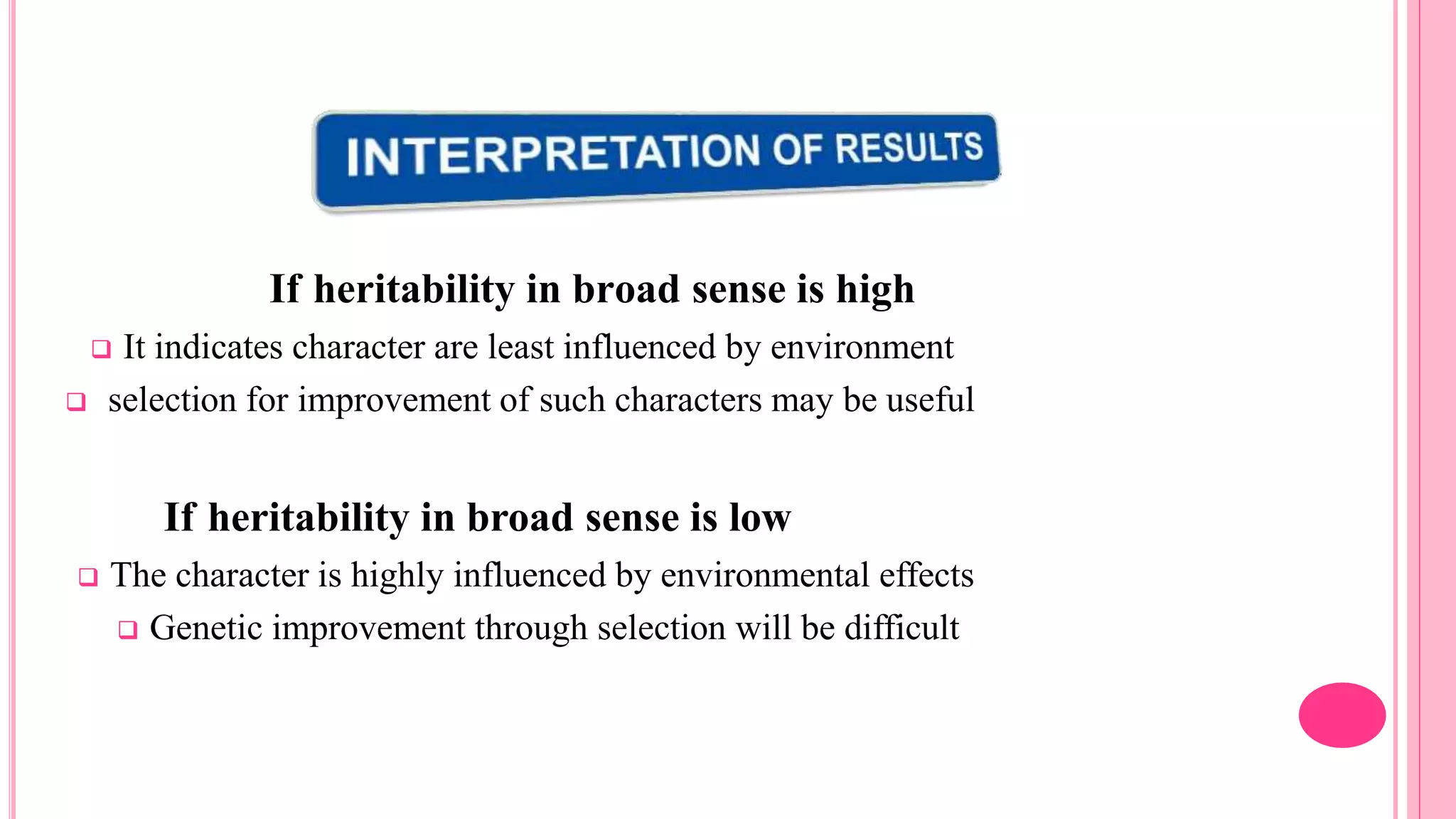 If heritability in broad sense is high
 It indicates character are least influenced by environment
 selection for improvement of such characters may be useful
If heritability in broad sense is low
 The character is highly influenced by environmental effects
 Genetic improvement through selection will be difficult
 