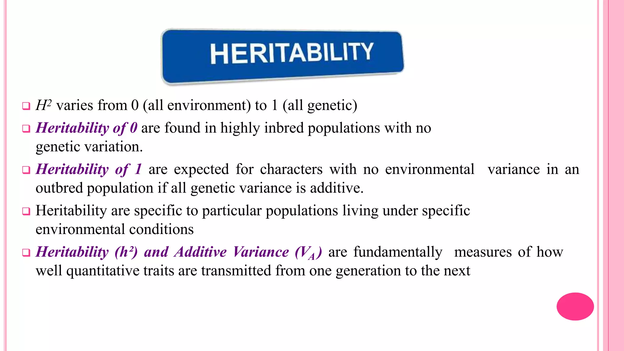  H2 varies from 0 (all environment) to 1 (all genetic)
 Heritability of 0 are found in highly inbred populations with no
genetic variation.
 Heritability of 1 are expected for characters with no environmental variance in an
outbred population if all genetic variance is additive.
 Heritability are specific to particular populations living under specific
environmental conditions
 Heritability (h²) and Additive Variance (VA ) are fundamentally measures of how
well quantitative traits are transmitted from one generation to the next
 