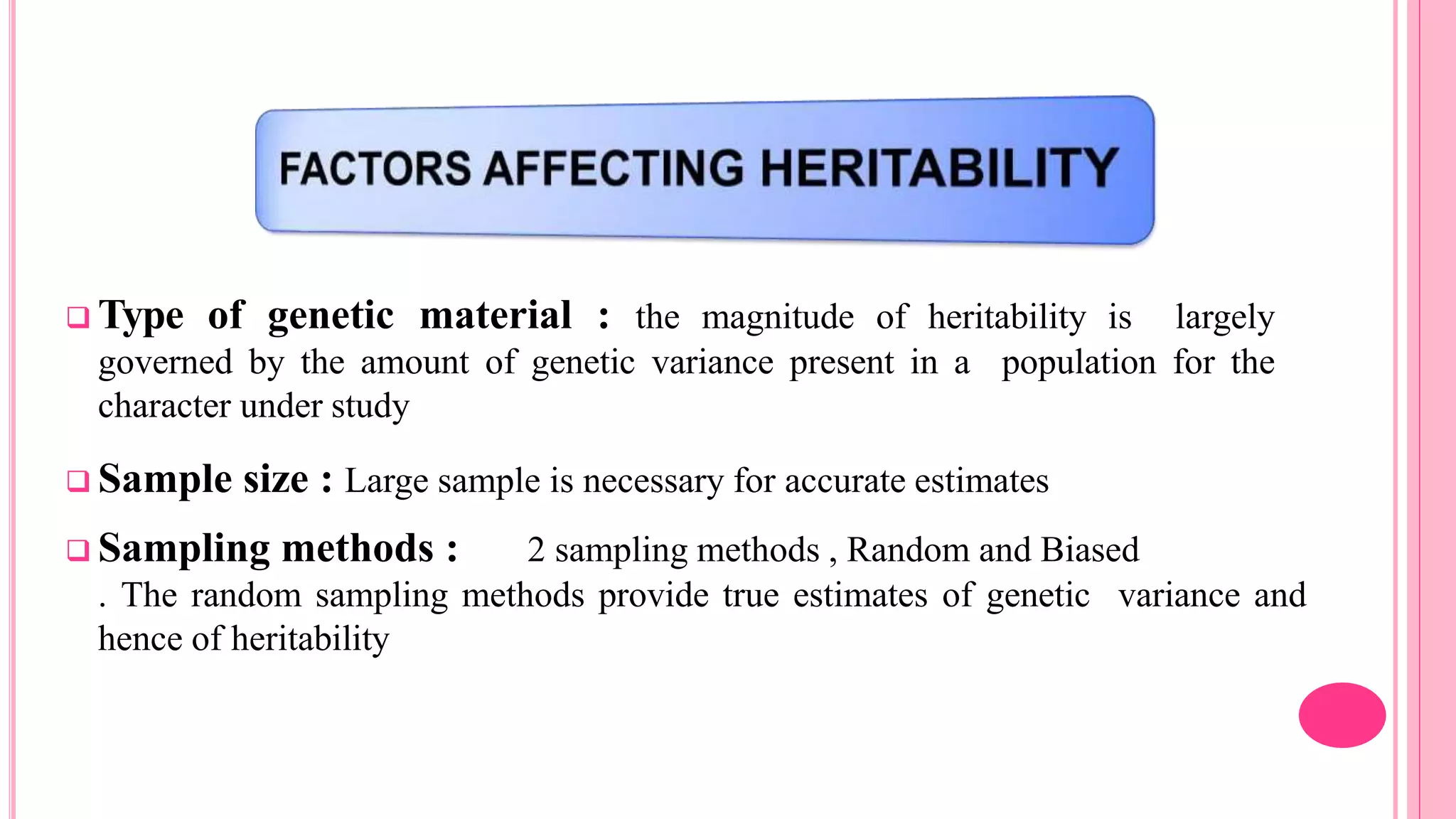  Type of genetic material : the magnitude of heritability is largely
governed by the amount of genetic variance present in a population for the
character under study
 Sample size : Large sample is necessary for accurate estimates
 Sampling methods : 2 sampling methods , Random and Biased
. The random sampling methods provide true estimates of genetic variance and
hence of heritability
 