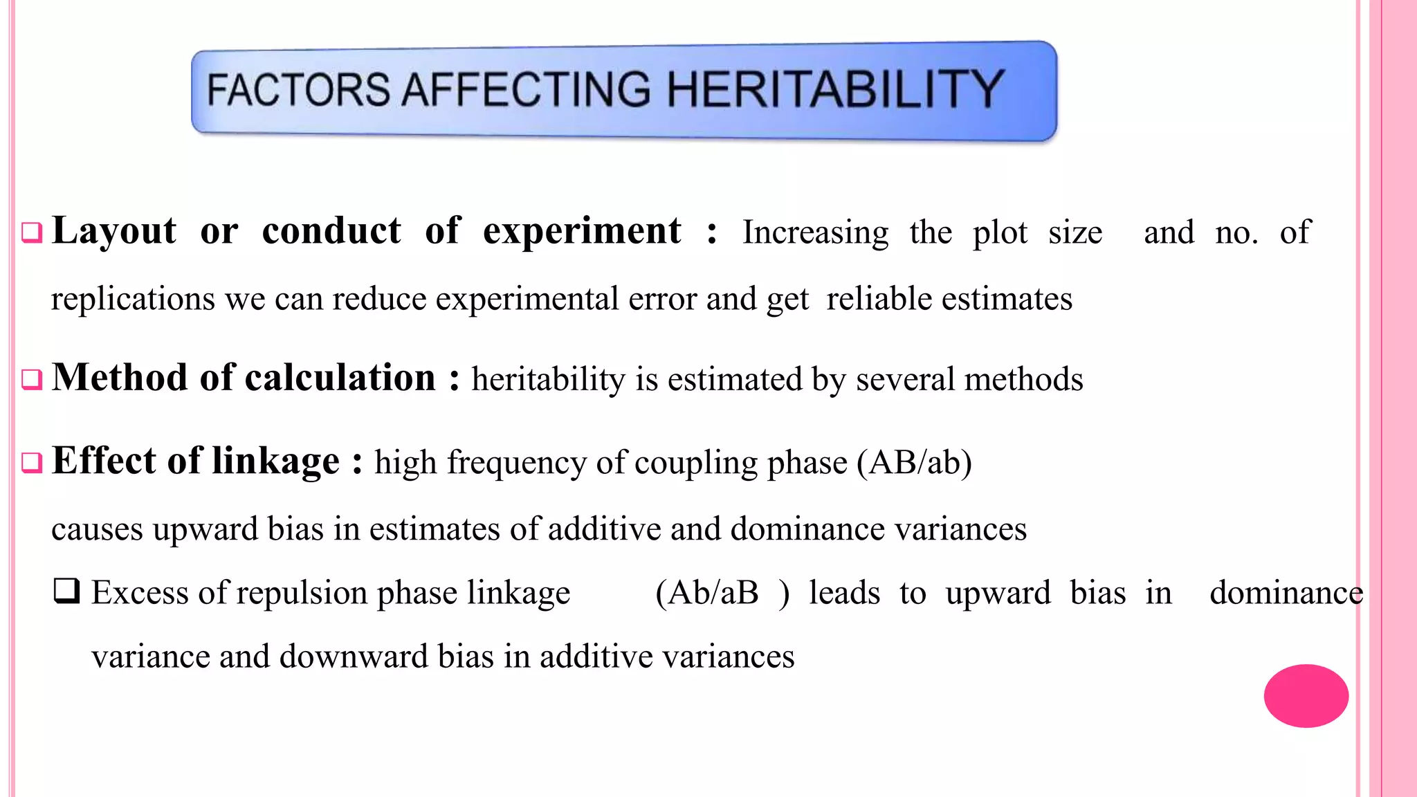  Layout or conduct of experiment : Increasing the plot size and no. of
replications we can reduce experimental error and get reliable estimates
 Method of calculation : heritability is estimated by several methods
 Effect of linkage : high frequency of coupling phase (AB/ab)
causes upward bias in estimates of additive and dominance variances
 Excess of repulsion phase linkage (Ab/aB ) leads to upward bias in dominance
variance and downward bias in additive variances
 