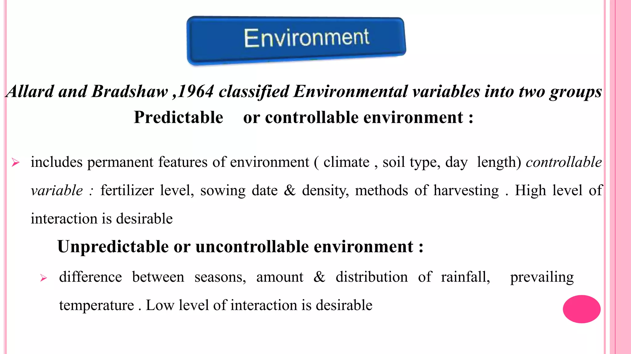 Allard and Bradshaw ,1964 classified Environmental variables into two groups
Predictable or controllable environment :
 includes permanent features of environment ( climate , soil type, day length) controllable
variable : fertilizer level, sowing date & density, methods of harvesting . High level of
interaction is desirable
Unpredictable or uncontrollable environment :
 difference between seasons, amount & distribution of rainfall, prevailing
temperature . Low level of interaction is desirable
 