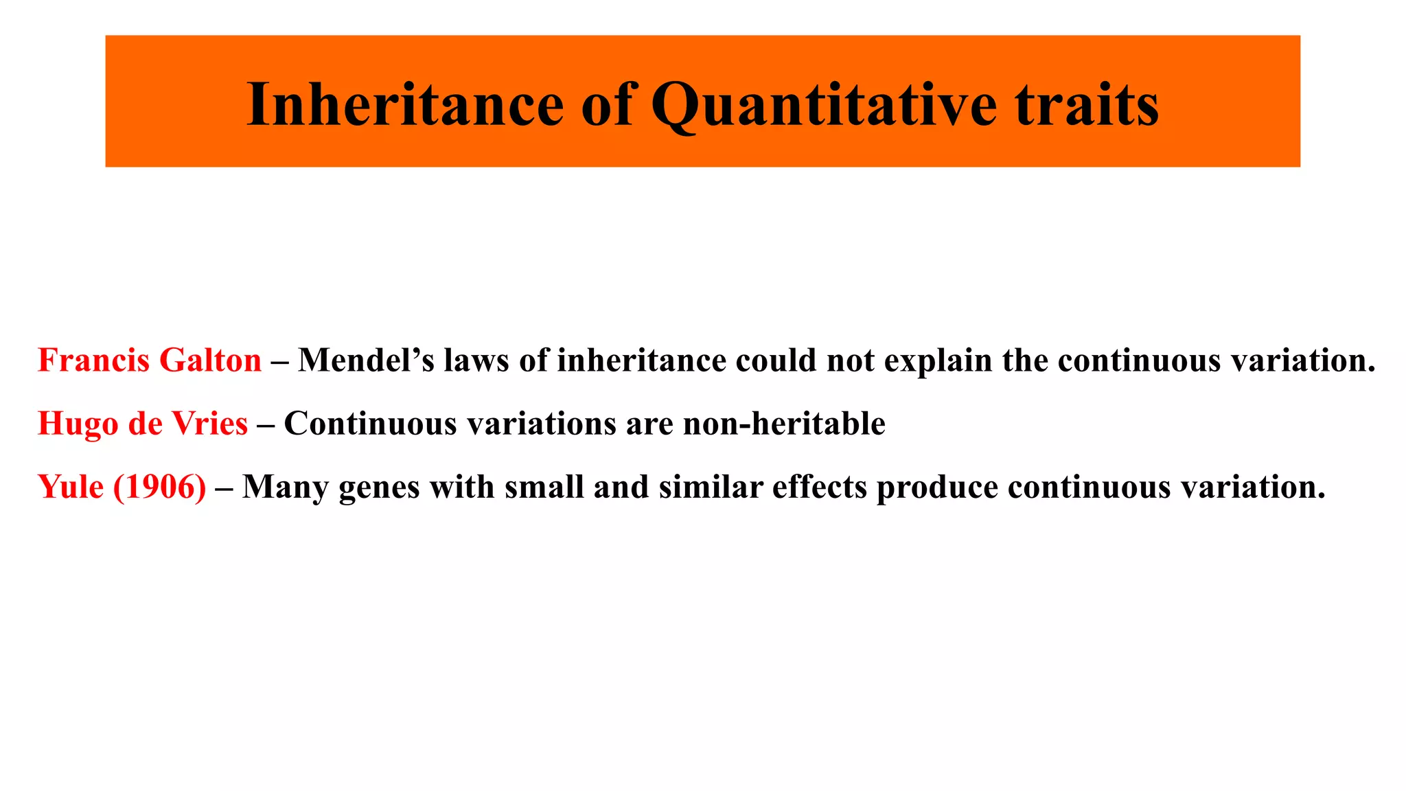 Inheritance of Quantitative traits
Francis Galton – Mendel’s laws of inheritance could not explain the continuous variation.
Hugo de Vries – Continuous variations are non-heritable
Yule (1906) – Many genes with small and similar effects produce continuous variation.
 