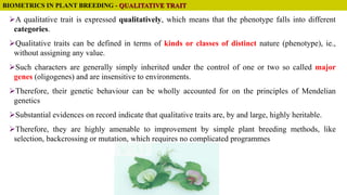 BIOMETRICS IN PLANT BREEDING - QUALITATIVE TRAIT
A qualitative trait is expressed qualitatively, which means that the phenotype falls into different
categories.
Qualitative traits can be defined in terms of kinds or classes of distinct nature (phenotype), ie.,
without assigning any value.
Such characters are generally simply inherited under the control of one or two so called major
genes (oligogenes) and are insensitive to environments.
Therefore, their genetic behaviour can be wholly accounted for on the principles of Mendelian
genetics
Substantial evidences on record indicate that qualitative traits are, by and large, highly heritable.
Therefore, they are highly amenable to improvement by simple plant breeding methods, like
selection, backcrossing or mutation, which requires no complicated programmes
 