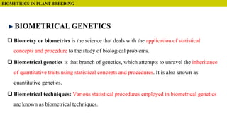  Biometry or biometrics is the science that deals with the application of statistical
concepts and procedure to the study of biological problems.
 Biometrical genetics is that branch of genetics, which attempts to unravel the inheritance
of quantitative traits using statistical concepts and procedures. It is also known as
quantitative genetics.
 Biometrical techniques: Various statistical procedures employed in biometrical genetics
are known as biometrical techniques.
BIOMETRICS IN PLANT BREEDING
BIOMETRICAL GENETICS
 