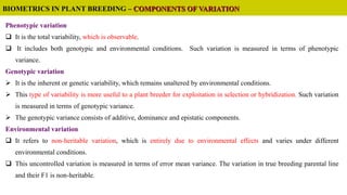 Phenotypic variation
 It is the total variability, which is observable.
 It includes both genotypic and environmental conditions. Such variation is measured in terms of phenotypic
variance.
Genotypic variation
 It is the inherent or genetic variability, which remains unaltered by environmental conditions.
 This type of variability is more useful to a plant breeder for exploitation in selection or hybridization. Such variation
is measured in terms of genotypic variance.
 The genotypic variance consists of additive, dominance and epistatic components.
Environmental variation
 It refers to non-heritable variation, which is entirely due to environmental effects and varies under different
environmental conditions.
 This uncontrolled variation is measured in terms of error mean variance. The variation in true breeding parental line
and their F1 is non-heritable.
BIOMETRICS IN PLANT BREEDING – COMPONENTS OF VARIATION
 