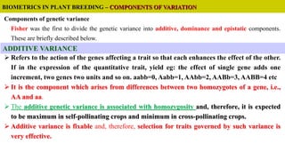 Components of genetic variance
Fisher was the first to divide the genetic variance into additive, dominance and epistatic components.
These are briefly described below.
 Refers to the action of the genes affecting a trait so that each enhances the effect of the other.
If in the expression of the quantitative trait, yield eg: the effect of single gene adds one
increment, two genes two units and so on. aabb=0, Aabb=1, AAbb=2, AABb=3, AABB=4 etc
 It is the component which arises from differences between two homozygotes of a gene, i.e.,
AA and aa.
 The additive genetic variance is associated with homozygosity and, therefore, it is expected
to be maximum in self-pollinating crops and minimum in cross-pollinating crops.
 Additive variance is fixable and, therefore, selection for traits governed by such variance is
very effective.
BIOMETRICS IN PLANT BREEDING – COMPONENTS OF VARIATION
ADDITIVE VARIANCE
 