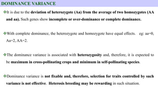 It is due to the deviation of heterozygote (Aa) from the average of two homozygotes (AA
and aa). Such genes show incomplete or over-dominance or complete dominance.
With complete dominance, the heterozygote and homozygote have equal effects. eg: aa=0,
Aa=2, AA=2.
The dominance variance is associated with heterozygosity and, therefore, it is expected to
be maximum in cross-pollinating crops and minimum in self-pollinating species.
Dominance variance is not fixable and, therefore, selection for traits controlled by such
variance is not effective. Heterosis breeding may be rewarding in such situation.
DOMINANCE VARIANCE
 