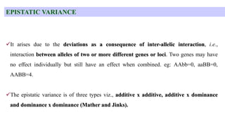 EPISTATIC VARIANCE
It arises due to the deviations as a consequence of inter-allelic interaction, i.e.,
interaction between alleles of two or more different genes or loci. Two genes may have
no effect individually but still have an effect when combined. eg: AAbb=0, aaBB=0,
AABB=4.
The epistatic variance is of three types viz., additive x additive, additive x dominance
and dominance x dominance (Mather and Jinks).
 