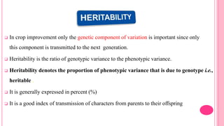  In crop improvement only the genetic component of variation is important since only
this component is transmitted to the next generation.
 Heritability is the ratio of genotypic variance to the phenotypic variance.
 Heritability denotes the proportion of phenotypic variance that is due to genotype i.e.,
heritable .
 It is generally expressed in percent (%)
 It is a good index of transmission of characters from parents to their offspring
 