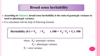 Broad sense heritability
 According to Falconer, broad sense heritability is the ratio of genotypic variance to
total or phenotypic variance
 It is calculated with the help of following formula
where , Vg= genotypic variance
Vp = phenotypic variance
Ve = error variance
Heritability (h²) = Vg / Vp x 100 = Vg / Vg + Ve x 100
 
