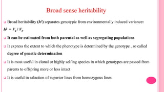 Broad sense heritability
 Broad heritability (h2) separates genotypic from environmentally induced variance:
h2 = Vg / Vp
 It can be estimated from both parental as well as segregating populations
 It express the extent to which the phenotype is determined by the genotype , so called
degree of genetic determination
 It is most useful in clonal or highly selfing species in which genotypes are passed from
parents to offspring more or less intact
 It is useful in selection of superior lines from homozygous lines
 
