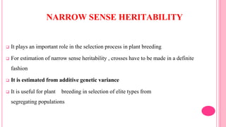 NARROW SENSE HERITABILITY
 It plays an important role in the selection process in plant breeding
 For estimation of narrow sense heritability , crosses have to be made in a definite
fashion
 It is estimated from additive genetic variance
 It is useful for plant breeding in selection of elite types from
segregating populations
 