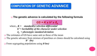  The genetic advance is calculated by the following formula
where , K = standardize selection differential
h² = heritability of the character under selection
δp = phenotypic standard deviation
 The estimates of GS have same unit as those of the mean
 The genetic advance from mixture of purelines or clones should be calculated using
h² (bs)
 From segregating populations using h²(ns)
GS = K x h² x δp
 