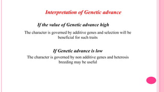 If the value of Genetic advance high
The character is governed by additive genes and selection will be
beneficial for such traits
If Genetic advance is low
The character is governed by non additive genes and heterosis
breeding may be useful
Interpretation of Genetic advance
 