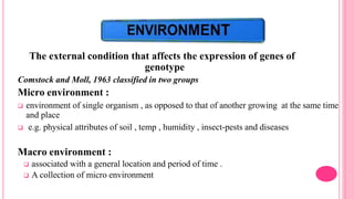 The external condition that affects the expression of genes of
genotype
Comstock and Moll, 1963 classified in two groups
Micro environment :
 environment of single organism , as opposed to that of another growing at the same time
and place
 e.g. physical attributes of soil , temp , humidity , insect-pests and diseases
Macro environment :
 associated with a general location and period of time .
 A collection of micro environment
 