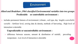 Allard and Bradshaw ,1964 classified Environmental variables into two groups
Predictable or controllable environment :
 includes permanent features of environment ( climate , soil type, day length) controllable
variable : fertilizer level, sowing date & density, methods of harvesting . High level of
interaction is desirable
Unpredictable or uncontrollable environment :
 difference between seasons, amount & distribution of rainfall, prevailing
temperature . Low level of interaction is desirable
 