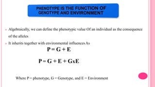  Algebraically, we can define the phenotypic value Of an individual as the consequence
of the alleles
 It inherits together with environmental influencesAs
P = G + E
P = G + E + GxE
Where P = phenotype, G = Genotype, and E = Environment
 