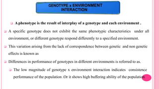  A phenotype is the result of interplay of a genotype and each environment .
 A specific genotype does not exhibit the same phenotypic characteristics under all
environment, or different genotype respond differently to a specified environment.
 This variation arising from the lack of correspondence between genetic and non genetic
effects is known as
 Differences in performance of genotypes in different environments is referred to as.
 The low magnitude of genotype x environment interaction indicates consistence
performance of the population .Or it shows high buffering ability of the population
 