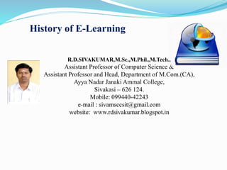 History of E-Learning
R.D.SIVAKUMAR,M.Sc.,M.Phil.,M.Tech.,
Assistant Professor of Computer Science &
Assistant Professor and Head, Department of M.Com.(CA),
Ayya Nadar Janaki Ammal College,
Sivakasi – 626 124.
Mobile: 099440-42243
e-mail : sivamsccsit@gmail.com
website: www.rdsivakumar.blogspot.in
 