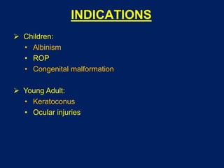 INDICATIONS
 Children:
• Albinism
• ROP
• Congenital malformation
 Young Adult:
• Keratoconus
• Ocular injuries
 